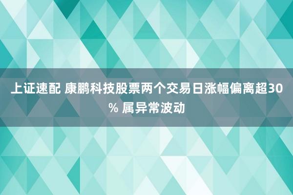上证速配 康鹏科技股票两个交易日涨幅偏离超30% 属异常波动