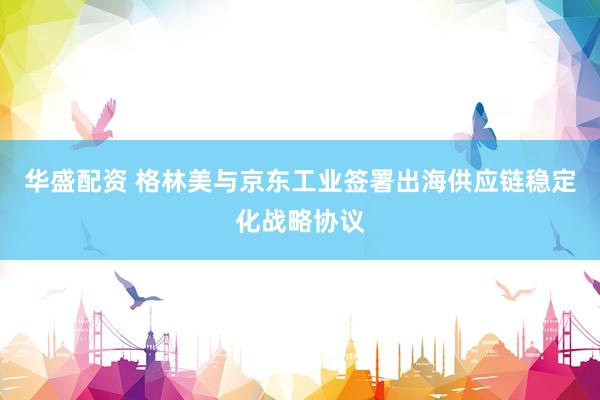 华盛配资 格林美与京东工业签署出海供应链稳定化战略协议
