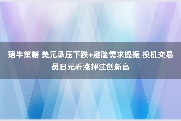 珺牛策略 美元承压下跌+避险需求提振 投机交易员日元看涨押注创新高