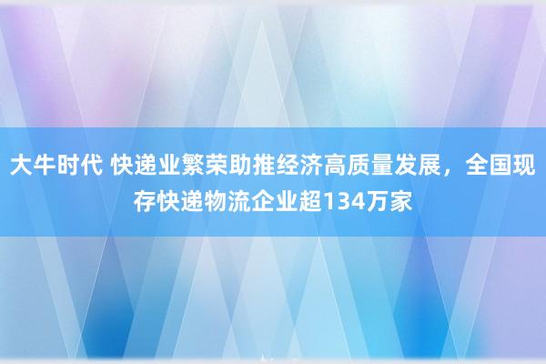 大牛时代 快递业繁荣助推经济高质量发展，全国现存快递物流企业超134万家