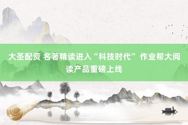 大圣配资 名著精读进入“科技时代” 作业帮大阅读产品重磅上线