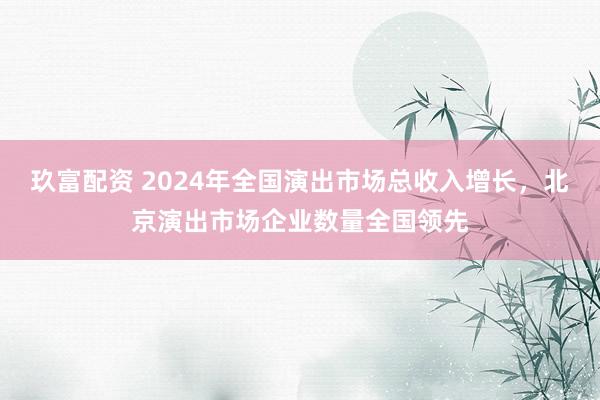 玖富配资 2024年全国演出市场总收入增长，北京演出市场企业数量全国领先