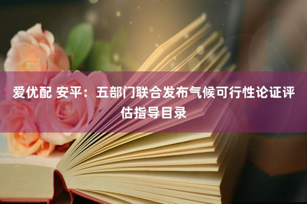 爱优配 安平：五部门联合发布气候可行性论证评估指导目录