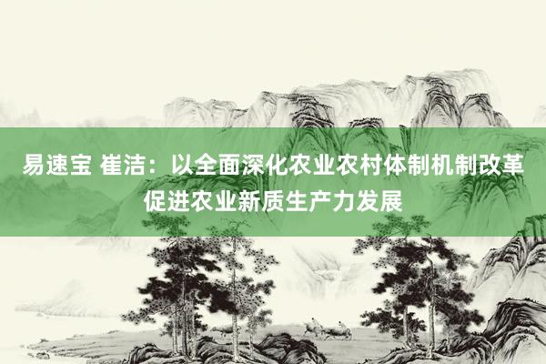 易速宝 崔洁：以全面深化农业农村体制机制改革促进农业新质生产力发展