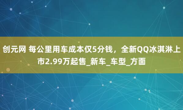 创元网 每公里用车成本仅5分钱，全新QQ冰淇淋上市2.99万起售_新车_车型_方面