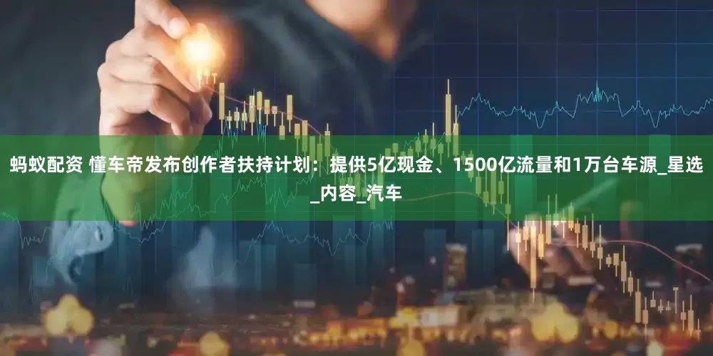 蚂蚁配资 懂车帝发布创作者扶持计划：提供5亿现金、1500亿流量和1万台车源_星选_内容_汽车