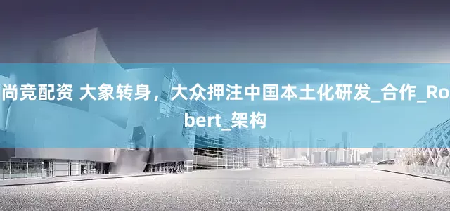 尚竞配资 大象转身，大众押注中国本土化研发_合作_Robert_架构