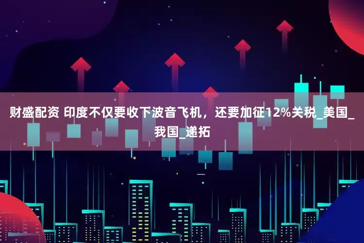 财盛配资 印度不仅要收下波音飞机，还要加征12%关税_美国_我国_递拓