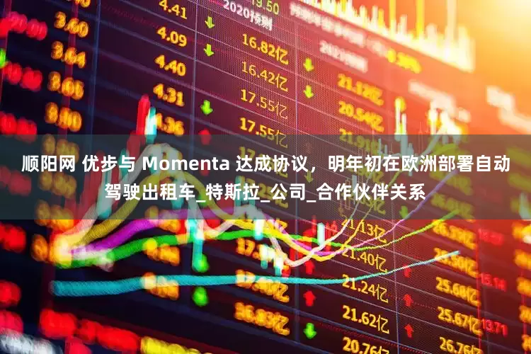 顺阳网 优步与 Momenta 达成协议，明年初在欧洲部署自动驾驶出租车_特斯拉_公司_合作伙伴关系