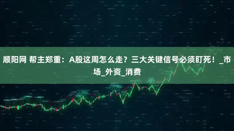 顺阳网 帮主郑重：A股这周怎么走？三大关键信号必须盯死！_市场_外资_消费