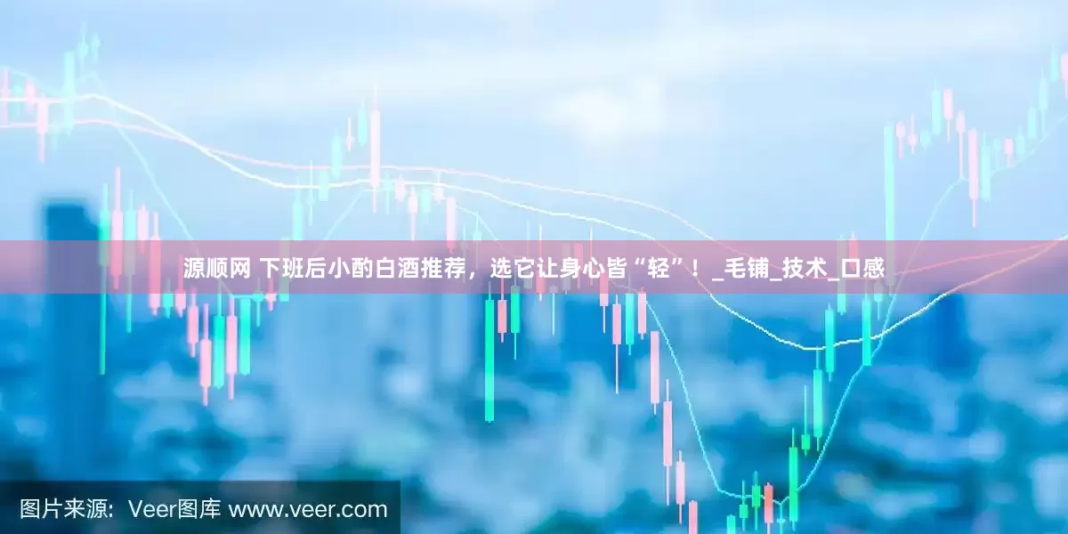 源顺网 下班后小酌白酒推荐，选它让身心皆“轻”！_毛铺_技术_口感