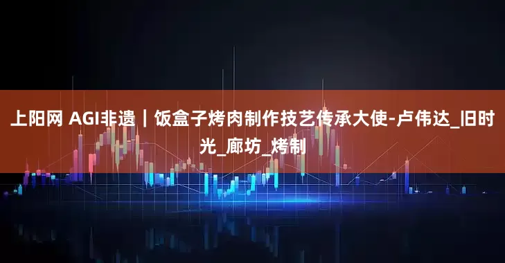上阳网 AGI非遗｜饭盒子烤肉制作技艺传承大使-卢伟达_旧时光_廊坊_烤制