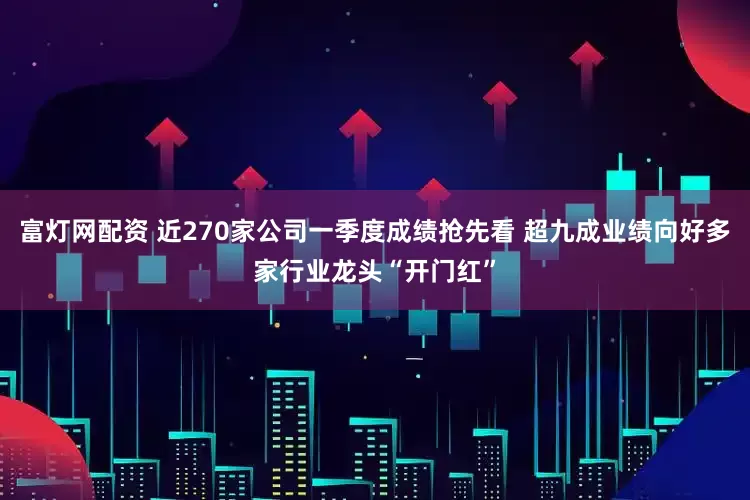 富灯网配资 近270家公司一季度成绩抢先看 超九成业绩向好多家行业龙头“开门红”