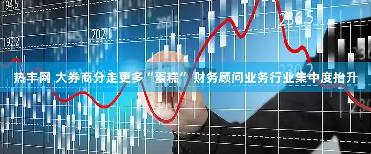 热丰网 大券商分走更多“蛋糕” 财务顾问业务行业集中度抬升
