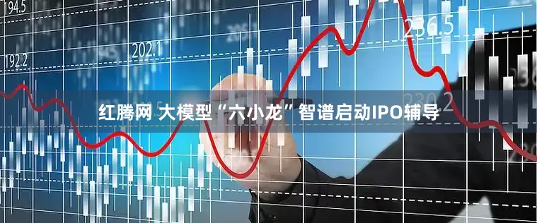 红腾网 大模型“六小龙”智谱启动IPO辅导