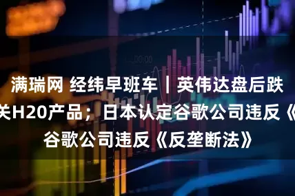 满瑞网 经纬早班车｜英伟达盘后跌超6%，事关H20产品；日本认定谷歌公司违反《反垄断法》