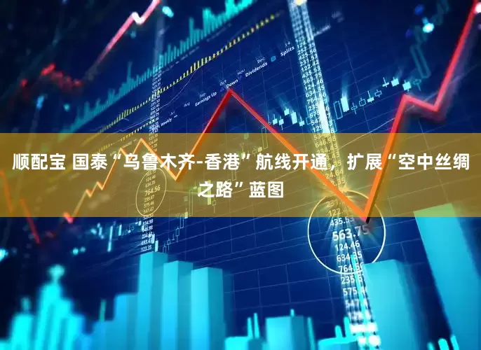 顺配宝 国泰“乌鲁木齐-香港”航线开通，扩展“空中丝绸之路”蓝图