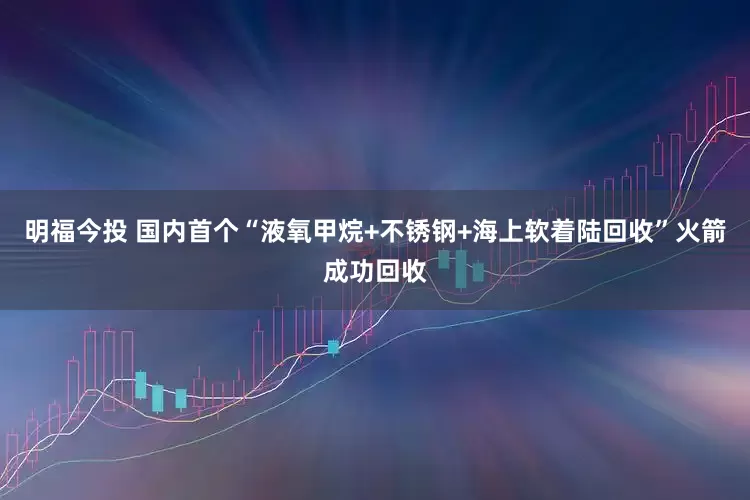 明福今投 国内首个“液氧甲烷+不锈钢+海上软着陆回收”火箭成功回收