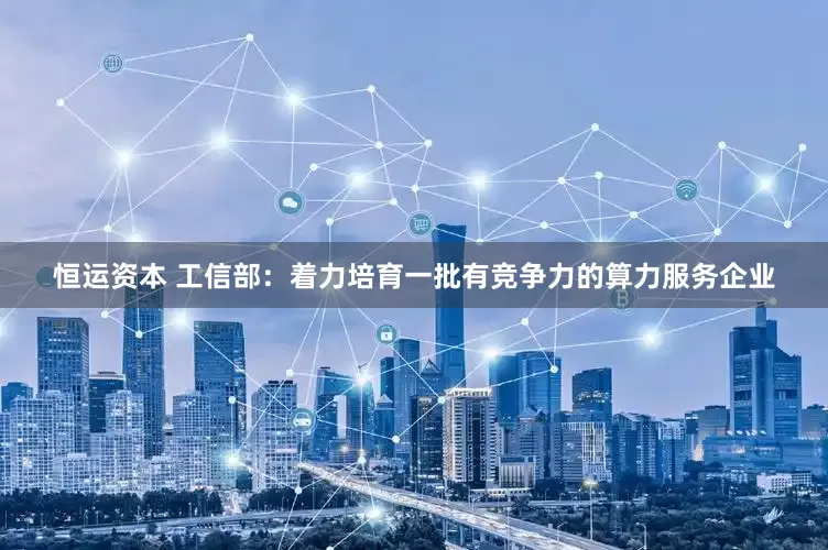 恒运资本 工信部：着力培育一批有竞争力的算力服务企业