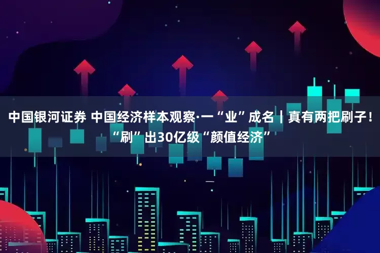 中国银河证券 中国经济样本观察·一“业”成名｜真有两把刷子！“刷”出30亿级“颜值经济”