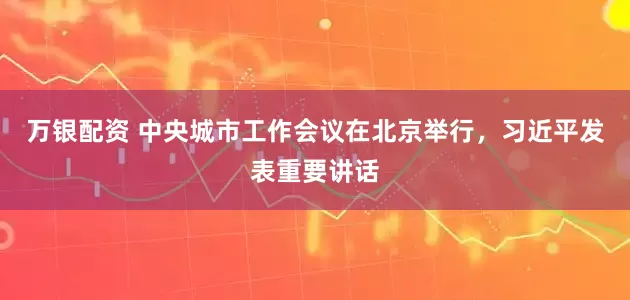 万银配资 中央城市工作会议在北京举行，习近平发表重要讲话
