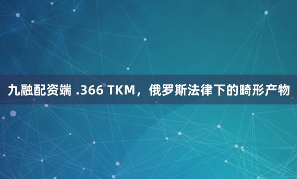 九融配资端 .366 TKM，俄罗斯法律下的畸形产物