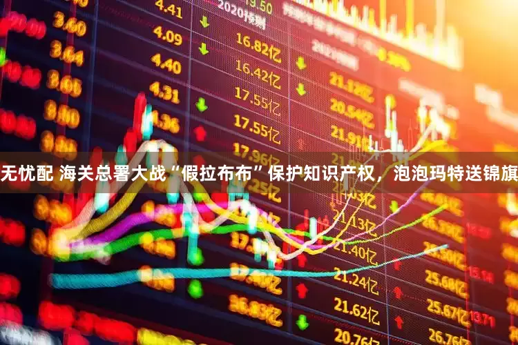无忧配 海关总署大战“假拉布布”保护知识产权，泡泡玛特送锦旗