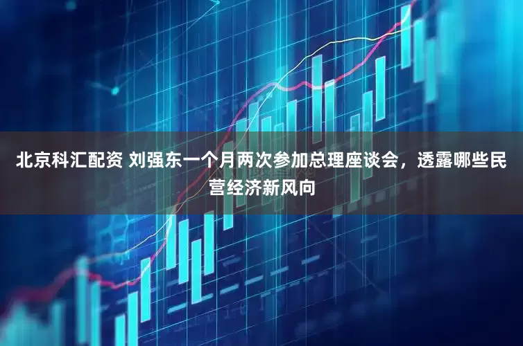 北京科汇配资 刘强东一个月两次参加总理座谈会，透露哪些民营经济新风向