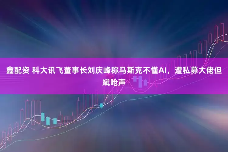 鑫配资 科大讯飞董事长刘庆峰称马斯克不懂AI，遭私募大佬但斌呛声