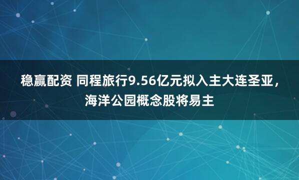 稳赢配资 同程旅行9.56亿元拟入主大连圣亚，海洋公园概念股将易主