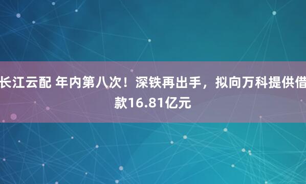 长江云配 年内第八次！深铁再出手，拟向万科提供借款16.81亿元