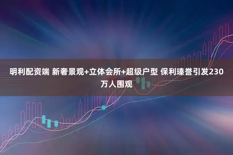明利配资端 新奢景观+立体会所+超级户型 保利瑧誉引发230万人围观