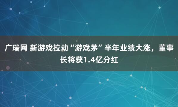 广瑞网 新游戏拉动“游戏茅”半年业绩大涨，董事长将获1.4亿分红