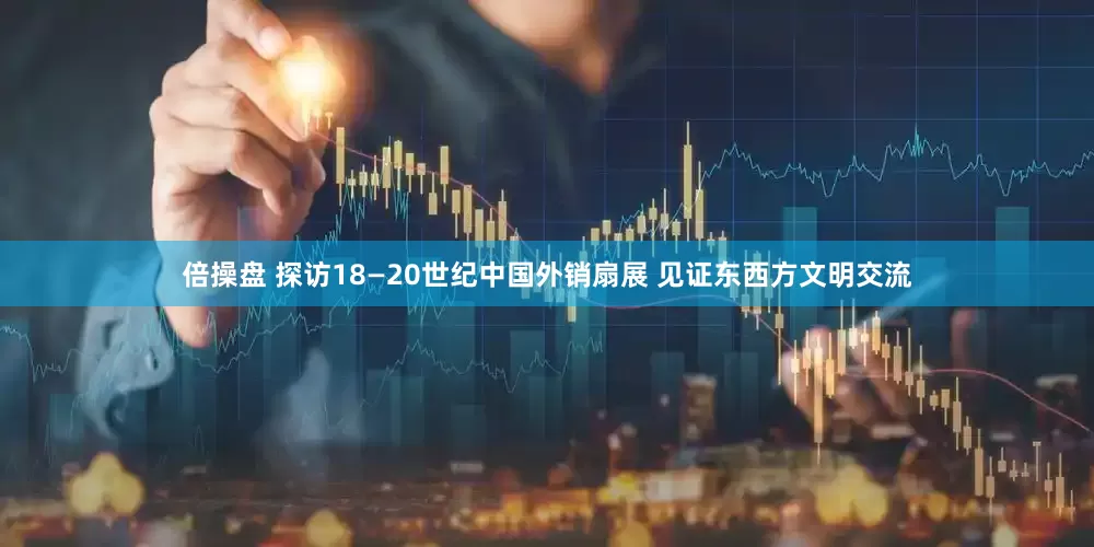 倍操盘 探访18—20世纪中国外销扇展 见证东西方文明交流
