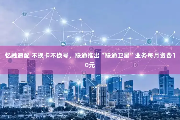 忆融速配 不换卡不换号，联通推出“联通卫星”业务每月资费10元