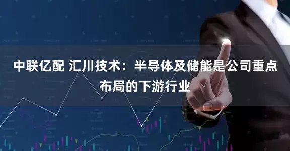中联亿配 汇川技术：半导体及储能是公司重点布局的下游行业