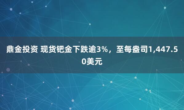 鼎金投资 现货钯金下跌逾3%，至每盎司1,447.50美元