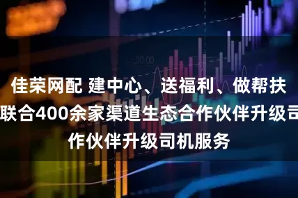 佳荣网配 建中心、送福利、做帮扶 花小猪联合400余家渠道生态合作伙伴升级司机服务