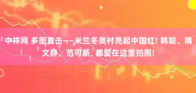 中祥网 多图直击——米兰冬奥村亮起中国红! 韩聪、隋文静、范可新, 都爱在这里拍照!
