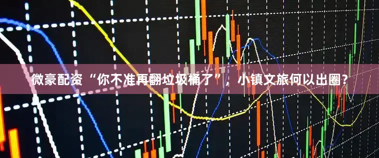 微豪配资 “你不准再翻垃圾桶了”，小镇文旅何以出圈？
