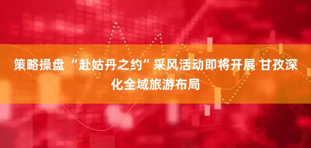 策略操盘 “赴姑丹之约”采风活动即将开展 甘孜深化全域旅游布局