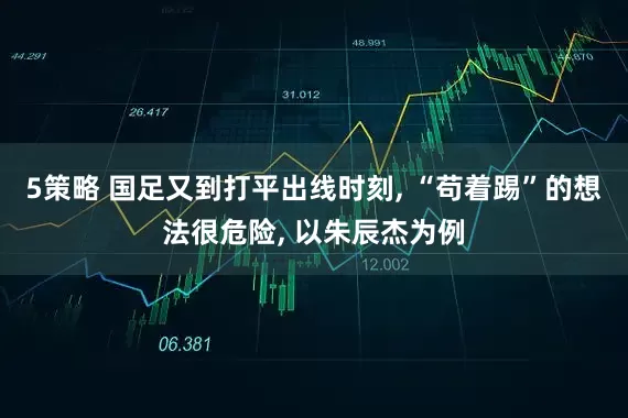 5策略 国足又到打平出线时刻, “苟着踢”的想法很危险, 以朱辰杰为例