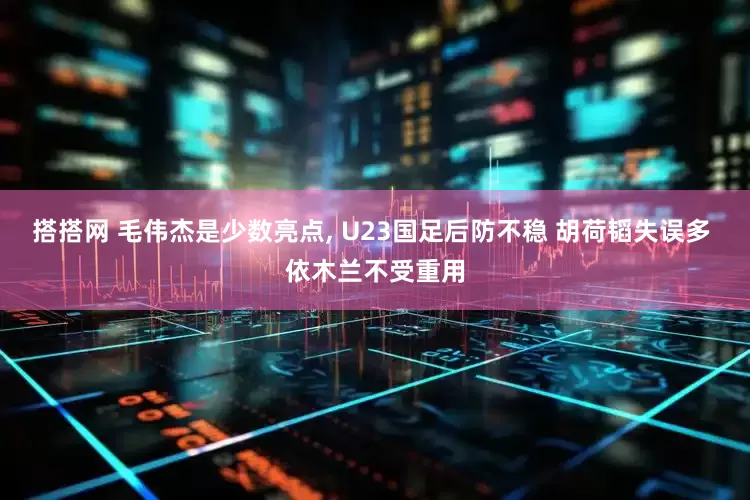 搭搭网 毛伟杰是少数亮点, U23国足后防不稳 胡荷韬失误多 依木兰不受重用